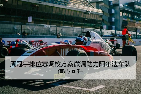 周冠宇排位赛调校方案微调助力阿尔法车队信心回升