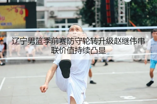 辽宁男篮季前赛防守轮转升级赵继伟串联价值持续凸显