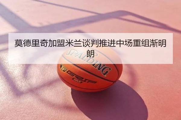 莫德里奇加盟米兰谈判推进中场重组渐明朗