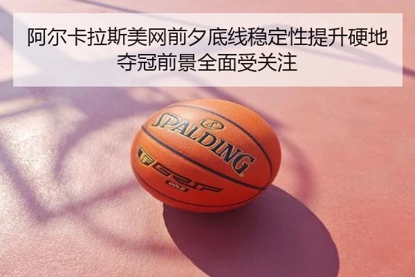 阿尔卡拉斯美网前夕底线稳定性提升硬地夺冠前景全面受关注