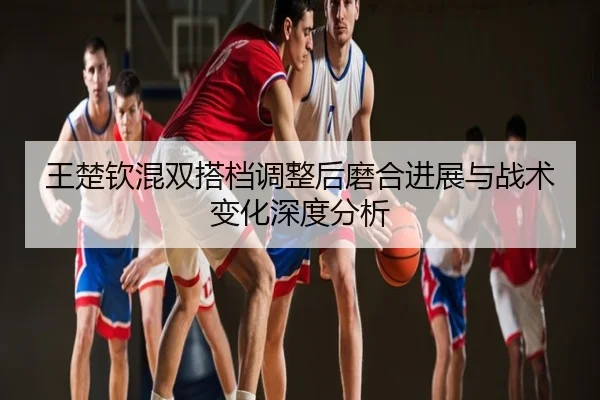 王楚钦混双搭档调整后磨合进展与战术变化深度分析