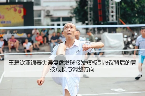 王楚钦亚锦赛失误复盘发球接发短板引热议背后的竞技成长与调整方向