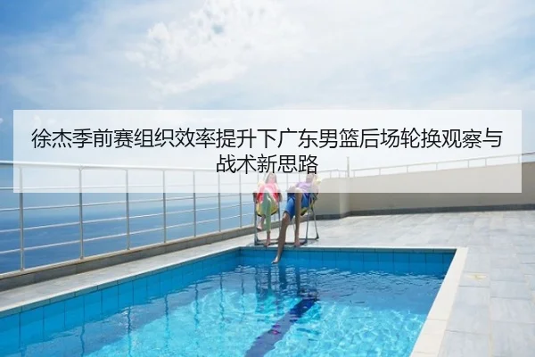 徐杰季前赛组织效率提升下广东男篮后场轮换观察与战术新思路
