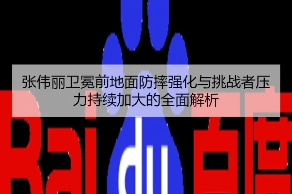 张伟丽卫冕前地面防摔强化与挑战者压力持续加大的全面解析